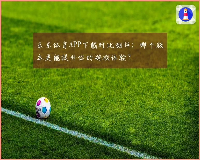 乐竞体育APP下载对比测评：哪个版本更能提升你的游戏体验？