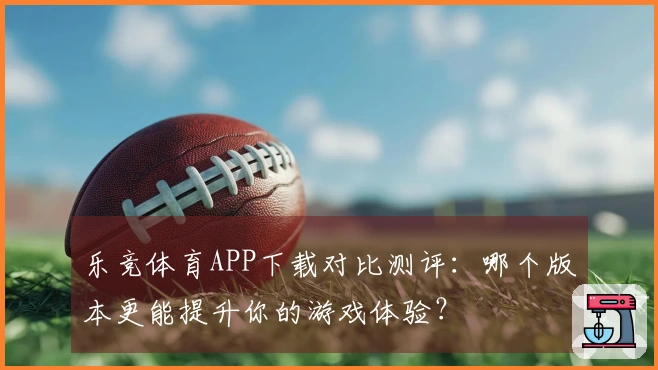 乐竞体育APP下载对比测评：哪个版本更能提升你的游戏体验？