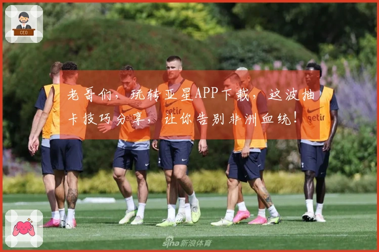 老哥们，玩转亚星APP下载，这波抽卡技巧分享，让你告别非洲血统！