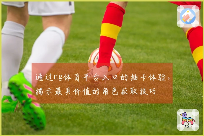 通过ng体育平台入口的抽卡体验,揭示最具价值的角色获取技巧